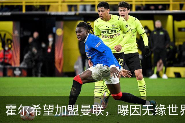 霍尔希望加盟曼联，曝因无缘世界杯与纽卡闹翻！转会费至少5000万